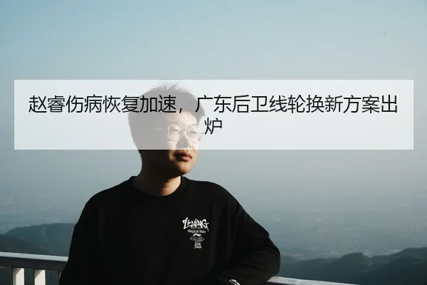 赵睿伤病恢复加速，广东后卫线轮换新方案出炉