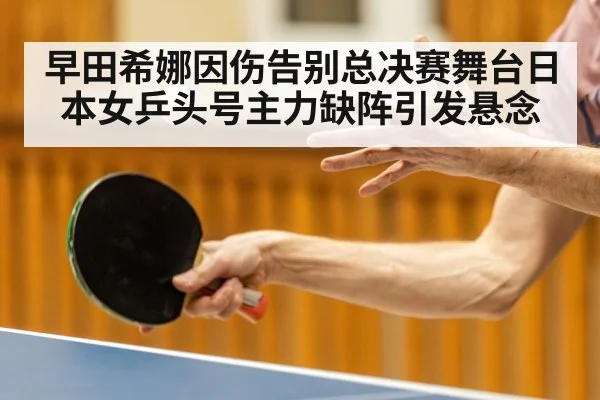 早田希娜因伤告别总决赛舞台日本女乒头号主力缺阵引发悬念