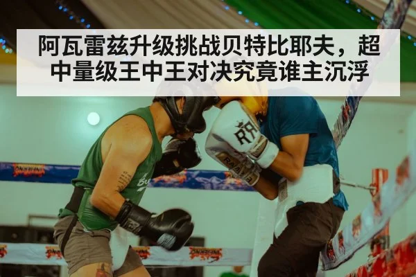 阿瓦雷兹升级挑战贝特比耶夫，超中量级王中王对决究竟谁主沉浮