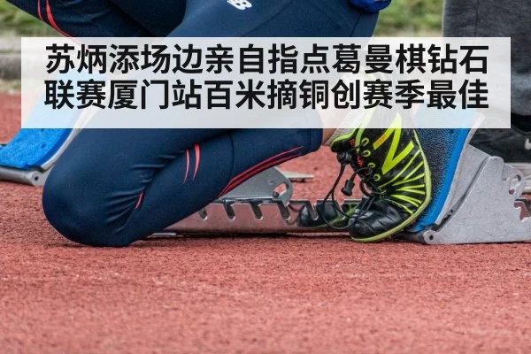 苏炳添场边亲自指点葛曼棋钻石联赛厦门站百米摘铜创赛季最佳