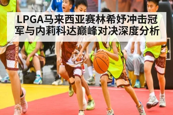 LPGA马来西亚赛林希妤冲击冠军与内莉科达巅峰对决深度分析
